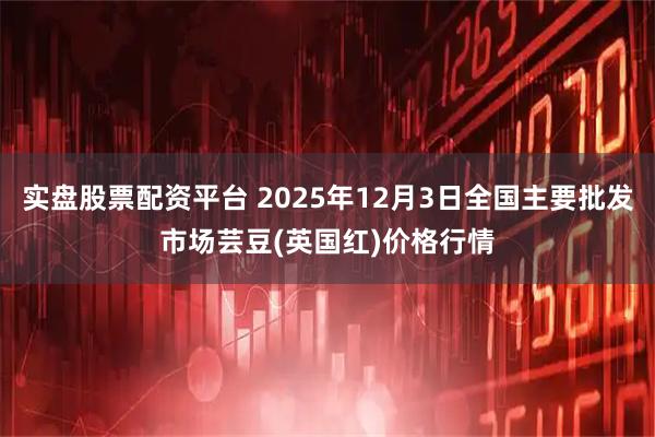 实盘股票配资平台 2025年12月3日全国主要批发市场芸豆(英国红)价格行情