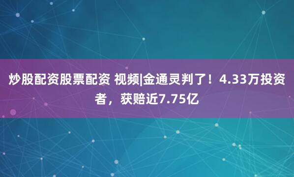 炒股配资股票配资 视频|金通灵判了！4.33万投资者，获赔近7.75亿