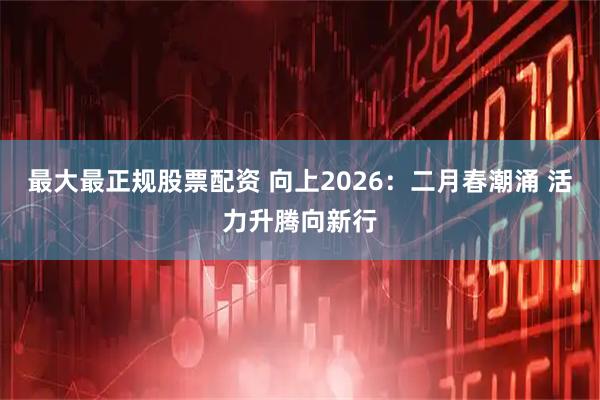 最大最正规股票配资 向上2026：二月春潮涌 活力升腾向新行